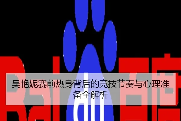 吴艳妮赛前热身背后的竞技节奏与心理准备全解析