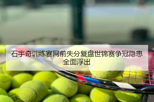 石宇奇训练赛网前失分复盘世锦赛争冠隐患全面浮出