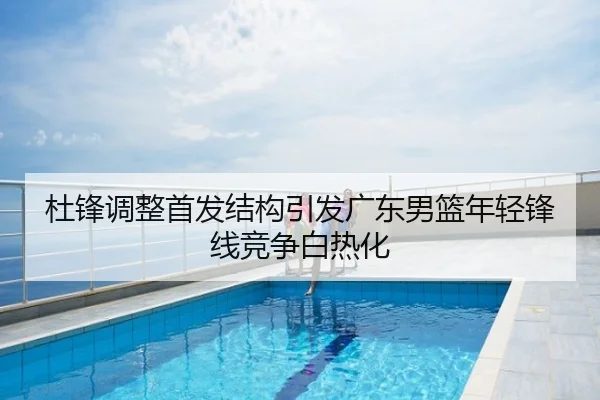 杜锋调整首发结构引发广东男篮年轻锋线竞争白热化