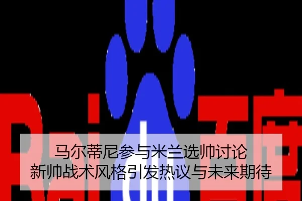 马尔蒂尼参与米兰选帅讨论 新帅战术风格引发热议与未来期待
